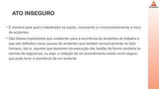 ATO INSEGURO
• É maneira pela qual o trabalhador se expõe, consciente ou inconscientemente a risco
de acidentes.
• São fatores importantes que colaboram para a ocorrência de acidentes do trabalho e
que são definidos como causas de acidentes que residem exclusivamente no fator
humano, isto é, aqueles que decorrem da execução das tarefas de forma contrária às
normas de segurança, ou seja, a violação de um procedimento aceito como seguro,
que pode levar a ocorrência de um acidente.
 