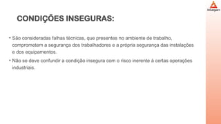 CONDIÇÕES INSEGURAS:
• São consideradas falhas técnicas, que presentes no ambiente de trabalho,
comprometem a segurança dos trabalhadores e a própria segurança das instalações
e dos equipamentos.
• Não se deve confundir a condição insegura com o risco inerente à certas operações
industriais.
 