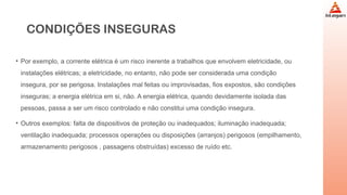 CONDIÇÕES INSEGURAS
• Por exemplo, a corrente elétrica é um risco inerente a trabalhos que envolvem eletricidade, ou
instalações elétricas; a eletricidade, no entanto, não pode ser considerada uma condição
insegura, por se perigosa. Instalações mal feitas ou improvisadas, fios expostos, são condições
inseguras; a energia elétrica em si, não. A energia elétrica, quando devidamente isolada das
pessoas, passa a ser um risco controlado e não constitui uma condição insegura.
• Outros exemplos: falta de dispositivos de proteção ou inadequados; iluminação inadequada;
ventilação inadequada; processos operações ou disposições (arranjos) perigosos (empilhamento,
armazenamento perigosos , passagens obstruídas) excesso de ruído etc.
 