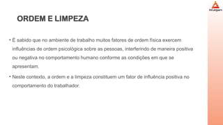 ORDEM E LIMPEZA
• É sabido que no ambiente de trabalho muitos fatores de ordem física exercem
influências de ordem psicológica sobre as pessoas, interferindo de maneira positiva
ou negativa no comportamento humano conforme as condições em que se
apresentam.
• Neste contexto, a ordem e a limpeza constituem um fator de influência positiva no
comportamento do trabalhador.
 