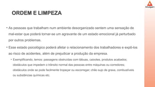 ORDEM E LIMPEZA
• As pessoas que trabalham num ambiente desorganizado sentem uma sensação de
mal-estar que poderá tornar-se um agravante de um estado emocional já perturbado
por outros problemas.
• Esse estado psicológico poderá afetar o relacionamento dos trabalhadores e expô-los
ao risco de acidentes, além de prejudicar a produção da empresa.
• Exemplificando, temos: passagens obstruídas com tábuas, caixotes, produtos acabados;
obstáculos que impedem o trânsito normal das pessoas entre máquinas ou corredores;
obstáculos onde se pode facilmente tropeçar ou escorregar; chão sujo de graxa, combustíveis
ou substâncias químicas etc.
 