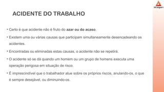 ACIDENTE DO TRABALHO
• Certo é que acidente não é fruto do azar ou do acaso.
• Existem uma ou várias causas que participam simultaneamente desencadeando os
acidentes.
• Encontradas ou eliminadas estas causas, o acidente não se repetirá.
• O acidente só se dá quando um homem ou um grupo de homens executa uma
operação perigosa em situação de risco.
• É imprescindível que o trabalhador atue sobre os próprios riscos, anulando-os, o que
é sempre desejável, ou diminuindo-os.
 