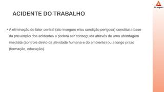 ACIDENTE DO TRABALHO
• A eliminação do fator central (ato inseguro e/ou condição perigosa) constitui a base
da prevenção dos acidentes e poderá ser conseguida através de uma abordagem
imediata (controle direto da atividade humana e do ambiente) ou a longo prazo
(formação, educação).
 