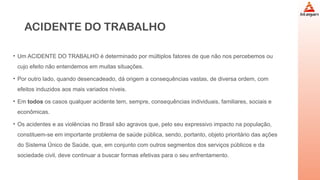 ACIDENTE DO TRABALHO
• Um ACIDENTE DO TRABALHO é determinado por múltiplos fatores de que não nos percebemos ou
cujo efeito não entendemos em muitas situações.
• Por outro lado, quando desencadeado, dá origem a consequências vastas, de diversa ordem, com
efeitos induzidos aos mais variados níveis.
• Em todos os casos qualquer acidente tem, sempre, consequências individuais, familiares, sociais e
econômicas.
• Os acidentes e as violências no Brasil são agravos que, pelo seu expressivo impacto na população,
constituem-se em importante problema de saúde pública, sendo, portanto, objeto prioritário das ações
do Sistema Único de Saúde, que, em conjunto com outros segmentos dos serviços públicos e da
sociedade civil, deve continuar a buscar formas efetivas para o seu enfrentamento.
 