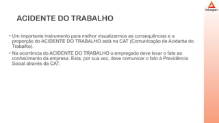 ACIDENTE DO TRABALHO
• Um importante instrumento para melhor visualizarmos as consequências e a
proporção do ACIDENTE DO TRABALHO está na CAT (Comunicação de Acidente do
Trabalho).
• Na ocorrência do ACIDENTE DO TRABALHO o empregado deve levar o fato ao
conhecimento da empresa. Esta, por sua vez, deve comunicar o fato à Previdência
Social através da CAT.
 