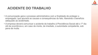 ACIDENTE DO TRABALHO
• A comunicação gera o processo administrativo com a finalidade de proteger o
empregado, que apurará as causas e consequências do fato, liberando o benefício
adequado ao acidentado.
• A empresa deverá comunicar o acidente do trabalho à Previdência Social até o 1º dia
útil da ocorrência e, em caso de morte, de imediato, à autoridade competente, sob
pena de multa.
 