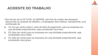 ACIDENTE DO TRABALHO
• Nos termos da Lei Nº 9.032, de 29/04/95, para fins do custeio das despesas
decorrentes do acidente do trabalho, o empregador deve efetuar, mensalmente, uma
contribuição de:
a) 1% (um por cento) sobre o valor da folha de pagamento, para as empresas em
cuja atividade preponderante, seja considerado risco leve;
b) 2% (dois por cento) para as empresas em cuja atividade preponderante, seja
considerado risco médio;
c) 3% (três por cento) para as empresas em cuja atividade preponderante, seja
considerado risco grave
 