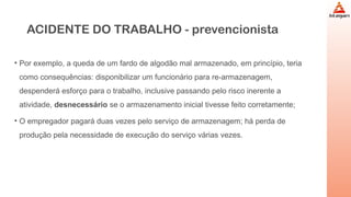 ACIDENTE DO TRABALHO - prevencionista
• Por exemplo, a queda de um fardo de algodão mal armazenado, em princípio, teria
como consequências: disponibilizar um funcionário para re-armazenagem,
despenderá esforço para o trabalho, inclusive passando pelo risco inerente a
atividade, desnecessário se o armazenamento inicial tivesse feito corretamente;
• O empregador pagará duas vezes pelo serviço de armazenagem; há perda de
produção pela necessidade de execução do serviço várias vezes.
 