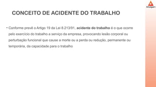 CONCEITO DE ACIDENTE DO TRABALHO
• Conforme prevê o Artigo 19 da Lei 8.213/91, acidente do trabalho é o que ocorre
pelo exercício do trabalho a serviço da empresa, provocando lesão corporal ou
perturbação funcional que cause a morte ou a perda ou redução, permanente ou
temporária, da capacidade para o trabalho
 