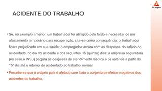 ACIDENTE DO TRABALHO
• Se, no exemplo anterior, um trabalhador for atingido pelo fardo e necessitar de um
afastamento temporário para recuperação, cita-se como consequência: o trabalhador
ficara prejudicado em sua saúde; o empregador arcara com as despesas do salário do
acidentado, do dia do acidente e dos seguintes 15 (quinze) dias; a empresa seguradora
(no caso o INSS) pagará as despesas de atendimento médico e os salários a partir do
15º dia até o retorno do acidentado ao trabalho normal.
• Percebe-se que o próprio país é afetado com todo o conjunto de efeitos negativos dos
acidentes do trabalho.
 