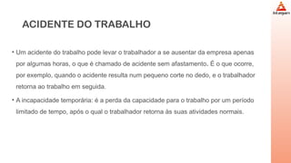 ACIDENTE DO TRABALHO
• Um acidente do trabalho pode levar o trabalhador a se ausentar da empresa apenas
por algumas horas, o que é chamado de acidente sem afastamento. É o que ocorre,
por exemplo, quando o acidente resulta num pequeno corte no dedo, e o trabalhador
retorna ao trabalho em seguida.
• A incapacidade temporária: é a perda da capacidade para o trabalho por um período
limitado de tempo, após o qual o trabalhador retorna às suas atividades normais.
 