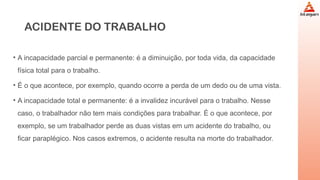 ACIDENTE DO TRABALHO
• A incapacidade parcial e permanente: é a diminuição, por toda vida, da capacidade
física total para o trabalho.
• É o que acontece, por exemplo, quando ocorre a perda de um dedo ou de uma vista.
• A incapacidade total e permanente: é a invalidez incurável para o trabalho. Nesse
caso, o trabalhador não tem mais condições para trabalhar. É o que acontece, por
exemplo, se um trabalhador perde as duas vistas em um acidente do trabalho, ou
ficar paraplégico. Nos casos extremos, o acidente resulta na morte do trabalhador.
 