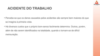 ACIDENTE DO TRABALHO
• Percebe-se que os danos causados pelos acidentes são sempre bem maiores do que
se imagina à primeira vista.
• Há diversos custos que o próprio bom-senso facilmente determina. Outros, porém,
além de não serem identificados na totalidade, quando o tornam-se de difícil
mensuração.
 