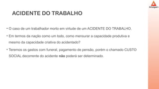 ACIDENTE DO TRABALHO
• O caso de um trabalhador morto em virtude de um ACIDENTE DO TRABALHO.
• Em termos da nação como um todo, como mensurar a capacidade produtiva e
mesmo da capacidade criativa do acidentado?
• Teremos os gastos com funeral, pagamento de pensão, porém o chamado CUSTO
SOCIAL decorrente do acidente não poderá ser determinado.
 