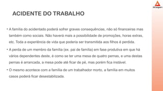 ACIDENTE DO TRABALHO
• A família do acidentado poderá sofrer graves consequências, não só financeiras mas
também como sociais. Não haverá mais a possibilidade de promoções, horas extras,
etc. Toda a experiência de vida que poderia ser transmitida aos filhos é perdida.
• A perda de um membro da família (ex. pai de família) em fase produtiva em que há
vários dependentes deste, é como se ter uma mesa de quatro pernas, e uma destas
pernas é arrancada, a mesa pode até ficar de pé, mas porém fica instável.
• O mesmo acontece com a família de um trabalhador morto, a família em muitos
casos poderá ficar desestabilizada.
 