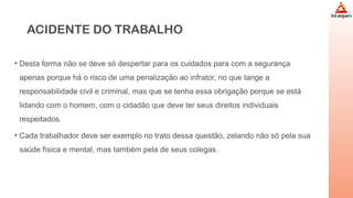 ACIDENTE DO TRABALHO
• Desta forma não se deve só despertar para os cuidados para com a segurança
apenas porque há o risco de uma penalização ao infrator, no que tange a
responsabilidade civil e criminal, mas que se tenha essa obrigação porque se está
lidando com o homem, com o cidadão que deve ter seus direitos individuais
respeitados.
• Cada trabalhador deve ser exemplo no trato dessa questão, zelando não só pela sua
saúde física e mental, mas também pela de seus colegas.
 
