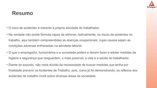 Resumo
• O risco de acidentes é inerente à própria atividade do trabalhador.
• Na verdade não existe fórmula capaz de eliminar, radicalmente, os riscos de acidentes no
trabalho, aqui também compreendidas as doenças ocupacionais, cujas causas sejam as
condições adversas enfrentadas na atividade laboral.
• O que o empregador, funcionários e a sociedade podem e devem fazer é adotar medidas de
higiene e segurança que resguardem, o mais possível, a vida e a saúde do trabalhador.
• Diante do exposto, não resta dúvida da necessidade de buscar medidas que tenha por
finalidade prevenir os Acidentes de Trabalho, pois, como já foi demonstrando, os reflexos dos
acidentes de trabalho incidi sobre diversas áreas da sociedade.
 