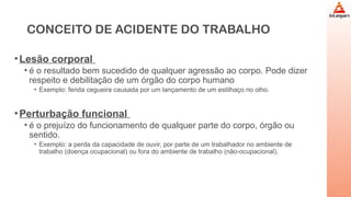 CONCEITO DE ACIDENTE DO TRABALHO
•Lesão corporal
• é o resultado bem sucedido de qualquer agressão ao corpo. Pode dizer
respeito e debilitação de um órgão do corpo humano
• Exemplo: ferida cegueira causada por um lançamento de um estilhaço no olho.
•Perturbação funcional
• é o prejuízo do funcionamento de qualquer parte do corpo, órgão ou
sentido.
• Exemplo: a perda da capacidade de ouvir, por parte de um trabalhador no ambiente de
trabalho (doença ocupacional) ou fora do ambiente de trabalho (não-ocupacional).
 