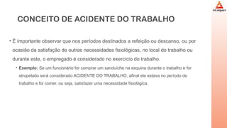CONCEITO DE ACIDENTE DO TRABALHO
• É importante observar que nos períodos destinados a refeição ou descanso, ou por
ocasião da satisfação de outras necessidades fisiológicas, no local do trabalho ou
durante este, o empregado é considerado no exercício do trabalho.
• Exemplo: Se um funcionário for comprar um sanduíche na esquina durante o trabalho e for
atropelado será considerado ACIDENTE DO TRABALHO, afinal ele estava no período de
trabalho e foi comer, ou seja, satisfazer uma necessidade fisiológica.
 