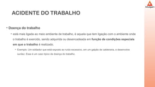 ACIDENTE DO TRABALHO
• Doença do trabalho
• está mais ligada ao meio ambiente de trabalho, é aquela que tem ligação com o ambiente onde
o trabalho é exercido, sendo adquirida ou desencadeada em função de condições especiais
em que o trabalho é realizado.
• Exemplo: Um soldador que está exposto ao ruído excessivo, em um galpão de caldeiraria, e desenvolve
surdez. Esse é um caso típico de doença do trabalho.
 
