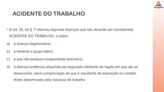 ACIDENTE DO TRABALHO
• O art. 20, do § 1º elencou algumas doenças que não deverão ser considerada
ACIDENTE DO TRABALHO, a saber:
a) a doença degenerativa;
b) a inerente a grupo etário;
c) a que não produza incapacidade laborativa;
d) a doença endêmica adquirida por segurado habitante de região em que ela se
desenvolva, salvo comprovação de que é resultante de exposição ou contato
direto determinado pela natureza do trabalho.
 