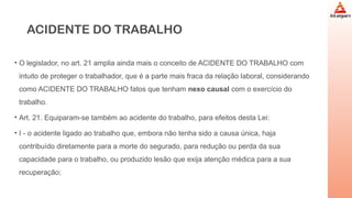 ACIDENTE DO TRABALHO
• O legislador, no art. 21 amplia ainda mais o conceito de ACIDENTE DO TRABALHO com
intuito de proteger o trabalhador, que é a parte mais fraca da relação laboral, considerando
como ACIDENTE DO TRABALHO fatos que tenham nexo causal com o exercício do
trabalho.
• Art. 21. Equiparam-se também ao acidente do trabalho, para efeitos desta Lei:
• I - o acidente ligado ao trabalho que, embora não tenha sido a causa única, haja
contribuído diretamente para a morte do segurado, para redução ou perda da sua
capacidade para o trabalho, ou produzido lesão que exija atenção médica para a sua
recuperação;
 