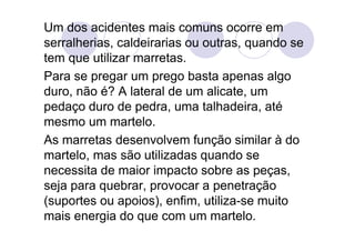 Um dos acidentes mais comuns ocorre em
serralherias, caldeirarias ou outras, quando se
tem que utilizar marretas.
Para se pregar um prego basta apenas algo
duro, não é? A lateral de um alicate, um
pedaço duro de pedra, uma talhadeira, até
mesmo um martelo.
As marretas desenvolvem função similar à do
martelo, mas são utilizadas quando se
necessita de maior impacto sobre as peças,
seja para quebrar, provocar a penetração
(suportes ou apoios), enfim, utiliza-se muito
mais energia do que com um martelo.
 