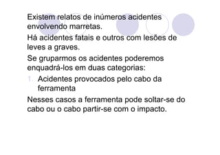 Existem relatos de inúmeros acidentes
envolvendo marretas.
Há acidentes fatais e outros com lesões de
leves a graves.
Se gruparmos os acidentes poderemos
enquadrá-los em duas categorias:
1. Acidentes provocados pelo cabo da
ferramenta
Nesses casos a ferramenta pode soltar-se do
cabo ou o cabo partir-se com o impacto.
 