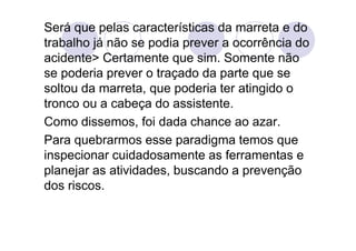 Será que pelas características da marreta e do
trabalho já não se podia prever a ocorrência do
acidente> Certamente que sim. Somente não
se poderia prever o traçado da parte que se
soltou da marreta, que poderia ter atingido o
tronco ou a cabeça do assistente.
Como dissemos, foi dada chance ao azar.
Para quebrarmos esse paradigma temos que
inspecionar cuidadosamente as ferramentas e
planejar as atividades, buscando a prevenção
dos riscos.
 