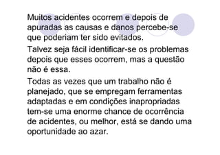 Muitos acidentes ocorrem e depois de
apuradas as causas e danos percebe-se
que poderiam ter sido evitados.
Talvez seja fácil identificar-se os problemas
depois que esses ocorrem, mas a questão
não é essa.
Todas as vezes que um trabalho não é
planejado, que se empregam ferramentas
adaptadas e em condições inapropriadas
tem-se uma enorme chance de ocorrência
de acidentes, ou melhor, está se dando uma
oportunidade ao azar.
 