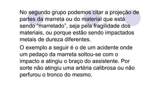No segundo grupo podemos citar a projeção de
partes da marreta ou do material que está
sendo “marretado”, seja pela fragilidade dos
materiais, ou porque estão sendo impactados
metais de dureza diferentes.
O exemplo a seguir é o de um acidente onde
um pedaço da marreta soltou-se com o
impacto e atingiu o braço do assistente. Por
sorte não atingiu uma artéria calibrosa ou não
perfurou o tronco do mesmo.
 