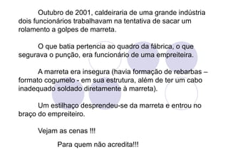 Outubro de 2001, caldeiraria de uma grande indústria
dois funcionários trabalhavam na tentativa de sacar um
rolamento a golpes de marreta.

     O que batia pertencia ao quadro da fábrica, o que
segurava o punção, era funcionário de uma empreiteira.

      A marreta era insegura (havia formação de rebarbas –
formato cogumelo - em sua estrutura, além de ter um cabo
inadequado soldado diretamente à marreta).

      Um estilhaço desprendeu-se da marreta e entrou no
braço do empreiteiro.

      Vejam as cenas !!!
            Para quem não acredita!!!
 