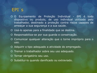 EPI´s
 O Equipamento de Proteção Individual - EPI é todo
dispositivo ou produto, de uso individual utilizado pelo
trabalhador, destinado a proteção contra riscos capazes de
ameaçar a sua segurança e a sua saúde.
 Usá-lo apenas para a finalidade que se destina.
 Responsabiliza-se por sua guarda e conservação.
 Comunicar qualquer alteração que o torne impróprio para o
uso.
 Adquirir o tipo adequado a atividade do empregado.
 Treinar o trabalhador sobre seu uso adequado.
 Tornar obrigatório seu uso.
 Substituí-lo quando danificado ou extraviado.
 
