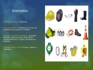 Exemplos:
Proteção da cabeça: Capacete
Proteção auditiva: Abafadores de ruído (ou
protetores auriculares) e tampões
Proteção respiratória Máscaras: aparelhos
filtrantes próprios contra cada tipo de
contaminante do ar: gases, aerossóis por
exemplo.
Proteção ocular e facial: Óculos, viseiras e
máscaras
 