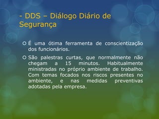- DDS – Diálogo Diário de
Segurança
 É uma ótima ferramenta de conscientização
dos funcionários.
 São palestras curtas, que normalmente não
chegam a 15 minutos. Habitualmente
ministradas no próprio ambiente de trabalho.
Com temas focados nos riscos presentes no
ambiente, e nas medidas preventivas
adotadas pela empresa.
 