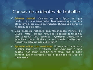 Causas de acidentes de trabalho
 Estresse mental: Vivemos em uma época em que
produzir é muito importante. Tem pessoas que perdem
até a família por causa do trabalho. Outras vão parar no
hospício, se suicidam…
 Uma pesquisa realizada pela Organização Mundial de
Saúde - OMS - diz que 70% dos acidentes de trabalho,
são causados pelo estresse. “Qualquer desequilíbrio
emocional pode diminuir o rendimento profissional.
Quanto ao estresse não é diferente”
 Aprender a lidar com o estresse: Outro ponto importante
é saber lidar com o estresse, não levar para o lado
pessoal, não levar trabalho para casa. Não se pode
permitir que o estresse afete a qualidade de vida do
trabalhador
 
