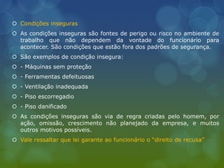  Condições inseguras
 As condições inseguras são fontes de perigo ou risco no ambiente de
trabalho que não dependem da vontade do funcionário para
acontecer. São condições que estão fora dos padrões de segurança.
 São exemplos de condição insegura:
 - Máquinas sem proteção
 - Ferramentas defeituosas
 - Ventilação inadequada
 - Piso escorregadio
 - Piso danificado
 As condições inseguras são via de regra criadas pelo homem, por
ação, omissão, crescimento não planejado da empresa, e muitos
outros motivos possíveis.
 Vale ressaltar que lei garante ao funcionário o “direito de recusa”
 