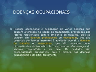 DOENÇAS OCUPACIONAIS
 Doença ocupacional é designação de várias doenças que
causam alterações na saúde do trabalhador, provocadas por
fatores relacionados com o ambiente de trabalho. Elas se
dividem em doenças profissionais ou tecnopatias, que são
causadas por fatores inerentes à atividade laboral, e doenças
do trabalho ou mesopatias, que são causadas pelas
circunstâncias do trabalho. As mais comuns são doenças do
sistema respiratório e da pele. Os cuidados são
essencialmente preventivos, pois a maioria das doenças
ocupacionais é de difícil tratamento.
 
