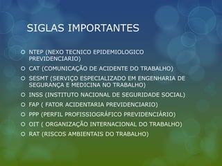 SIGLAS IMPORTANTES
 NTEP (NEXO TECNICO EPIDEMIOLOGICO
PREVIDENCIARIO)
 CAT (COMUNICAÇÃO DE ACIDENTE DO TRABALHO)
 SESMT (SERVIÇO ESPECIALIZADO EM ENGENHARIA DE
SEGURANÇA E MEDICINA NO TRABALHO)
 INSS (INSTITUTO NACIONAL DE SEGURIDADE SOCIAL)
 FAP ( FATOR ACIDENTARIA PREVIDENCIARIO)
 PPP (PERFIL PROFISSIOGRÁFICO PREVIDENCIÁRIO)
 OIT ( ORGANIZAÇÃO INTERNACIONAL DO TRABALHO)
 RAT (RISCOS AMBIENTAIS DO TRABALHO)
 