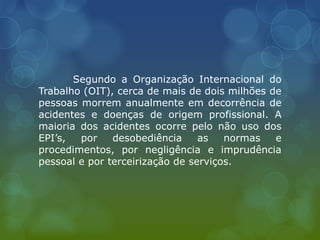 Segundo a Organização Internacional do
Trabalho (OIT), cerca de mais de dois milhões de
pessoas morrem anualmente em decorrência de
acidentes e doenças de origem profissional. A
maioria dos acidentes ocorre pelo não uso dos
EPI’s, por desobediência as normas e
procedimentos, por negligência e imprudência
pessoal e por terceirização de serviços.
 