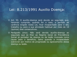 Lei: 8.213/1991 Auxilio Doença:
 Art. 59. O auxílio-doença será devido ao segurado que,
havendo cumprido, quando for o caso, o período de
carência exigido nesta Lei, ficar incapacitado para o seu
trabalho ou para a sua atividade habitual por mais de 15
(quinze) dias consecutivos.
 Parágrafo único. Não será devido auxílio-doença ao
segurado que se filiar ao Regime Geral de Previdência
Social já portador da doença ou da lesão invocada como
causa para o benefício, salvo quando a incapacidade
sobrevier por motivo de progressão ou agravamento dessa
doença ou lesão.
 