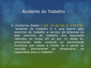 Acidente do Trabalho
 Conforme dispõe o art. 19 da Lei nº 8.213/91,
"acidente de trabalho é o que ocorre pelo
exercício do trabalho a serviço da empresa ou
pelo exercício do trabalho dos segurados
referidos no inciso VII do art. 11 desta lei,
provocando lesão corporal ou perturbação
funcional que cause a morte ou a perda ou
redução, permanente ou temporária, da
capacidade para o trabalho".
 