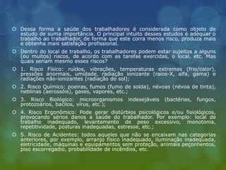  Dessa forma a saúde dos trabalhadores é considerada como objeto de
estudo de suma importância. O principal intuito desses estudos é adequar o
trabalho ao trabalhador, de forma que este corra menos risco, produza mais
e obtenha mais satisfação profissional.
 Dentro do local de trabalho, os trabalhadores podem estar sujeitos a alguns
(ou muitos) riscos, de acordo com as tarefas exercidas, o local, etc. Mas
quais seriam mesmo esses riscos?
 1. Risco Físico: ruídos, vibrações, temperaturas extremas (frio/calor),
pressões anormais, umidade, radiação ionizante (raios-X, alfa, gama) e
radiações não-ionizantes (radiação do sol);
 2. Risco Químico: poeiras, fumos (fumo de solda), névoas (névoa de tinta),
neblinas (aerossóis), gases, vapores, etc.;
 3. Risco Biológico: microorganismos indesejáveis (bactérias, fungos,
protozoários, bacilos, vírus, etc.);
 4. Risco Ergonômico: Pode gerar distúrbios psicológicos e/ou fisiológicos,
provocando sérios danos a saúde do trabalhador. Por exemplo: local de
trabalho inadequado, levantamento de peso excessivo, monotonia,
repetitividade, posturas inadequadas, estresse, etc.;
 5. Risco de Acidentes: todos aqueles que não se encaixam nas categorias
anteriores, por exemplo, arranjo físico inadequado, iluminação inadequada,
eletricidade, máquinas e equipamentos sem proteção, animais peçonhentos,
piso escorregadio, probabilidade de incêndios, etc.
 