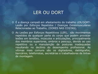 LER OU DORT
 É a doença campeã em afastamento do trabalho LER/DORT-
Lesão por Esforços Repetidos / Doenças Osteomusculares
Relacionadas ao Trabalho, (DORES NAS COSTAS).
 As Lesões por Esforços Repetitivos (LER), são movimentos
repetidos de qualquer parte do corpo que podem provocar
lesões em tendões, músculos e articulações, principalmente
dos membros superiores, ombros e pescoço, devido ao uso
repetitivo ou a manutenção de posturas inadequadas
resultando no declínio do desempenho profissional. As
vítimas mais comuns são os digitadores, datilógrafos,
bancários, telefonistas, secretárias e trabalhadores de linhas
de montagem.
 