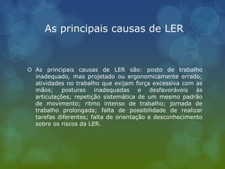As principais causas de LER
 As principais causas de LER são: posto de trabalho
inadequado, mas projetado ou ergonomicamente errado;
atividades no trabalho que exijam força excessiva com as
mãos; posturas inadequadas e desfavoráveis às
articulações; repetição sistemática de um mesmo padrão
de movimento; ritmo intenso de trabalho; jornada de
trabalho prolongada; falta de possibilidade de realizar
tarefas diferentes; falta de orientação e desconhecimento
sobre os riscos da LER.
 