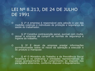 LEI Nº 8.213, DE 24 DE JULHO
DE 1991
 § 1º A empresa é responsável pela adoção e uso das
medidas coletivas e individuais de proteção e segurança da
saúde do trabalhador.
 § 2º Constitui contravenção penal, punível com multa,
deixar a empresa de cumprir as normas de segurança e
higiene do trabalho.
 § 3º É dever da empresa prestar informações
pormenorizadas sobre os riscos da operação a executar e
do produto a manipular.
 § 4º O Ministério do Trabalho e da Previdência Social
fiscalizará e os sindicatos e entidades representativas de
classe acompanharão o fiel cumprimento do disposto nos
parágrafos anteriores, conforme dispuser o Regulamento.
 