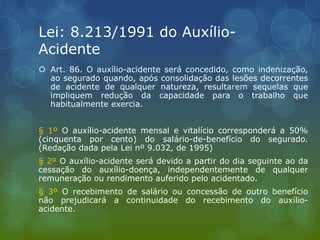 Lei: 8.213/1991 do Auxílio-
Acidente
 Art. 86. O auxílio-acidente será concedido, como indenização,
ao segurado quando, após consolidação das lesões decorrentes
de acidente de qualquer natureza, resultarem sequelas que
impliquem redução da capacidade para o trabalho que
habitualmente exercia.
§ 1º O auxílio-acidente mensal e vitalício corresponderá a 50%
(cinquenta por cento) do salário-de-benefício do segurado.
(Redação dada pela Lei nº 9.032, de 1995)
§ 2º O auxílio-acidente será devido a partir do dia seguinte ao da
cessação do auxílio-doença, independentemente de qualquer
remuneração ou rendimento auferido pelo acidentado.
§ 3º O recebimento de salário ou concessão de outro benefício
não prejudicará a continuidade do recebimento do auxílio-
acidente.
 