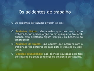 Os acidentes de trabalho
 Os acidentes de trabalho dividem-se em:
 Acidentes típicos: são aqueles que ocorrem com o
trabalhador no próprio órgão ou em qualquer outro local,
quando esta prestando algum serviço , ou beneficio ao
empregador
 Acidentes de trajeto: São aqueles que ocorrem com o
trabalhador no percurso de casa para o trabalho ou vice-
versa.
 Doenças ocupacionais: São doenças causadas pelo tipo
de trabalho ou pelas condições do ambiente de trabalho.
 