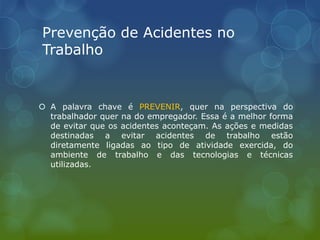 Prevenção de Acidentes no
Trabalho
 A palavra chave é PREVENIR, quer na perspectiva do
trabalhador quer na do empregador. Essa é a melhor forma
de evitar que os acidentes aconteçam. As ações e medidas
destinadas a evitar acidentes de trabalho estão
diretamente ligadas ao tipo de atividade exercida, do
ambiente de trabalho e das tecnologias e técnicas
utilizadas.
 