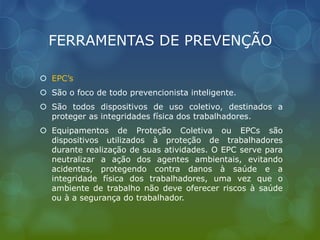 FERRAMENTAS DE PREVENÇÃO
 EPC’s
 São o foco de todo prevencionista inteligente.
 São todos dispositivos de uso coletivo, destinados a
proteger as integridades física dos trabalhadores.
 Equipamentos de Proteção Coletiva ou EPCs são
dispositivos utilizados à proteção de trabalhadores
durante realização de suas atividades. O EPC serve para
neutralizar a ação dos agentes ambientais, evitando
acidentes, protegendo contra danos à saúde e a
integridade física dos trabalhadores, uma vez que o
ambiente de trabalho não deve oferecer riscos à saúde
ou à a segurança do trabalhador.
 
